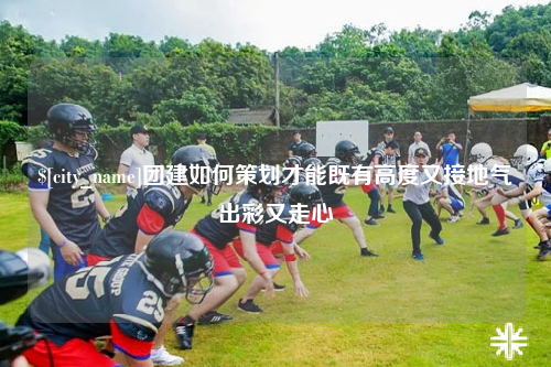 绵阳团建如何策划才能既有高度又接地气出彩又走心