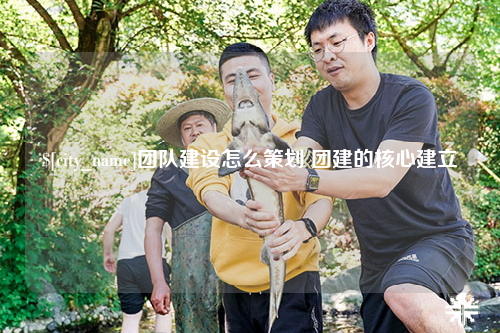 绵阳团队建设怎么策划 团建的核心建立